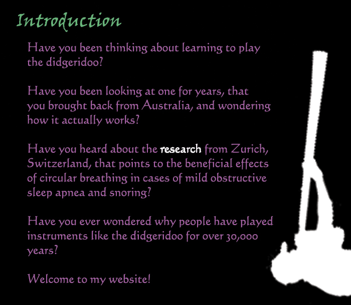 Indroduction: Have you been thinking about learning to play the didgeridoo?  Have you been looking at one for years, that you brought back from Australia, and wondering how it actually works?  Have you heard the 'research' from Zurich, Switzerland, that points to the beneficial effects of circular breathing in cases of mild obstructive sleep apnea and snoring?  Have you ever wondered why people have played instruments like the didgeridoo for over 30,000 years?  Welcome to my website!