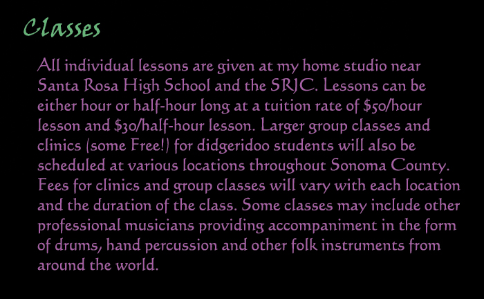 Classes: All individual lessons are given at my home studio near Santa Rosa High School, and the SRJC.  Lessons can be either hour of half-hour long at a tuition rate of $50/hour lesson, and $30 per half hour lesson.  Larger group classes and clinics (some Free!) for didgeridoo students will also be scheduled at various locations throughout Sonoma County.  Fees for clinics and group classes will vary with each location and the duration of the class.  Some classes may include other professional musicians providing accompaniment in the form of drums, hand percussion and other folk instruments from around the world.