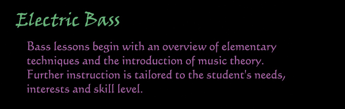 Electric Bass:  Bass lessons begin with an overview of elementary techniques and the intorduction of music theory.  Further instruction is tailored to the student's needs, interests and skill level.